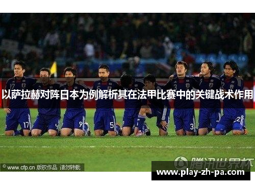 以萨拉赫对阵日本为例解析其在法甲比赛中的关键战术作用