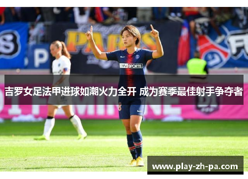 吉罗女足法甲进球如潮火力全开 成为赛季最佳射手争夺者