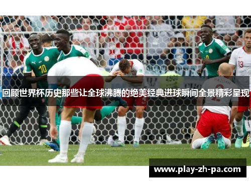 回顾世界杯历史那些让全球沸腾的绝美经典进球瞬间全景精彩呈现 回顾世界杯历史那些让全球沸腾的绝美经典进球瞬间全景精彩呈现