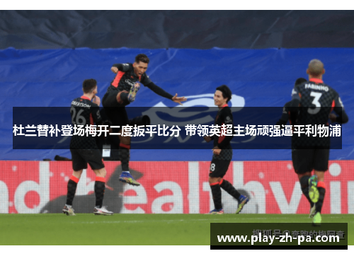 杜兰替补登场梅开二度扳平比分 带领英超主场顽强逼平利物浦 杜兰替补登场梅开二度扳平比分 带领英超主场顽强逼平利物浦