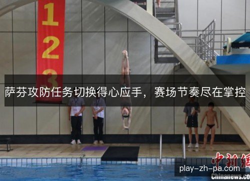 萨芬攻防任务切换得心应手,赛场节奏尽在掌控 萨芬攻防任务切换得心应手,赛场节奏尽在掌控