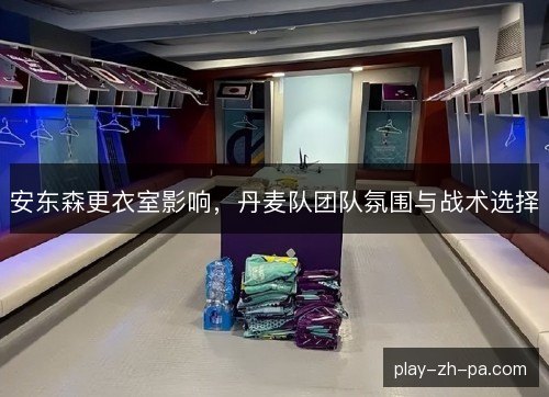 安东森更衣室影响,丹麦队团队氛围与战术选择 安东森更衣室影响,丹麦队团队氛围与战术选择